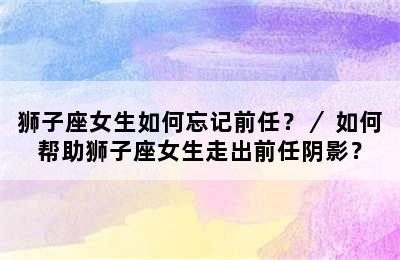 狮子座女生如何忘记前任？／ 如何帮助狮子座女生走出前任阴影？